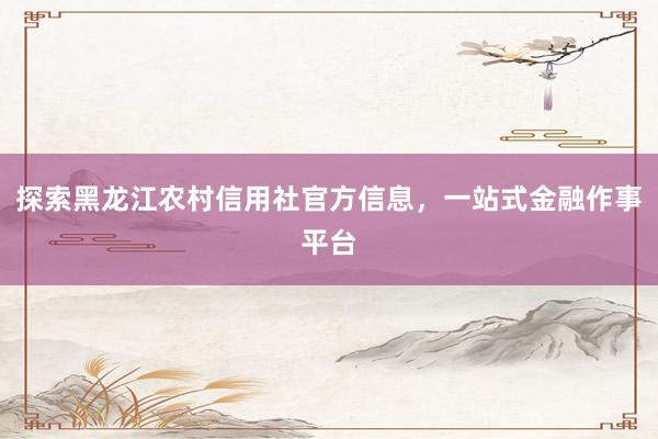 探索黑龙江农村信用社官方信息，一站式金融作事平台